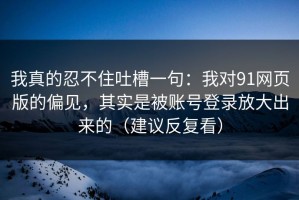 我真的忍不住吐槽一句：我对91网页版的偏见，其实是被账号登录放大出来的（建议反复看）