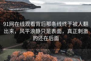 91网在线观看背后那条线终于被人翻出来，风平浪静只是表面，真正刺激的还在后面