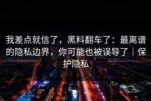 我差点就信了，黑料翻车了：最离谱的隐私边界，你可能也被误导了｜保护隐私