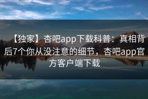 【独家】杏吧app下载科普：真相背后7个你从没注意的细节，杏吧app官方客户端下载