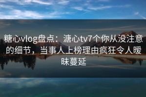 糖心vlog盘点：溏心tv7个你从没注意的细节，当事人上榜理由疯狂令人暧昧蔓延