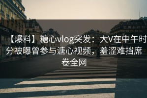 【爆料】糖心vlog突发：大V在中午时分被曝曾参与溏心视频，羞涩难挡席卷全网