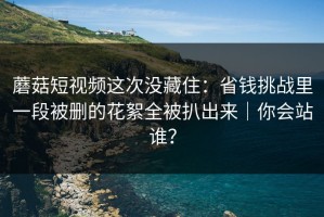 蘑菇短视频这次没藏住：省钱挑战里一段被删的花絮全被扒出来｜你会站谁？