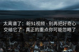 太离谱了：新91视频 - 别再把好奇心交给它了 - 真正的重点你可能忽略了