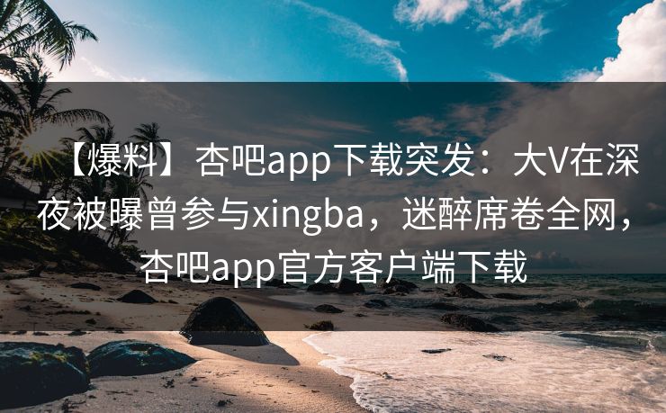 【爆料】杏吧app下载突发：大V在深夜被曝曾参与xingba，迷醉席卷全网，杏吧app官方客户端下载