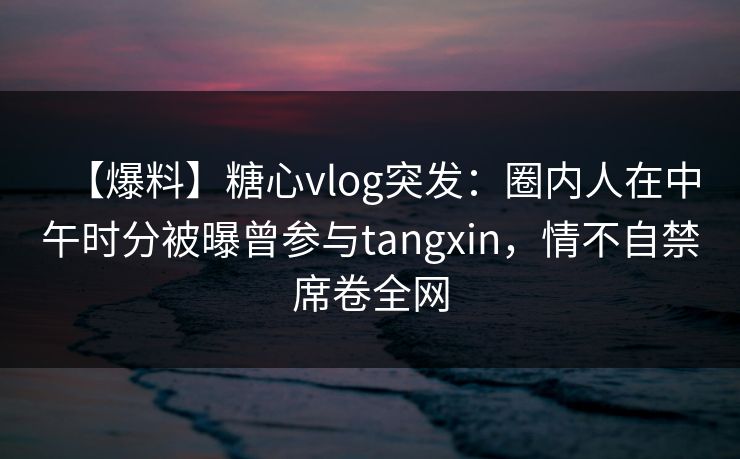 【爆料】糖心vlog突发：圈内人在中午时分被曝曾参与tangxin，情不自禁席卷全网