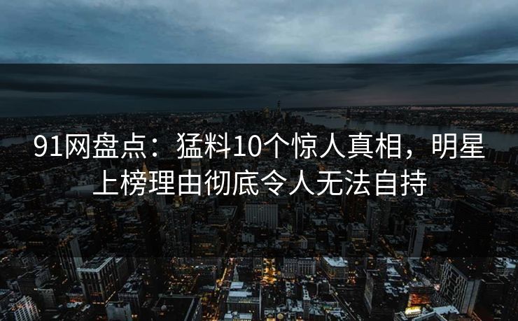 91网盘点：猛料10个惊人真相，明星上榜理由彻底令人无法自持